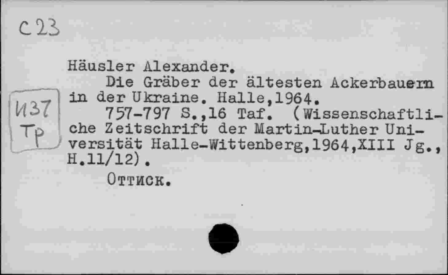 ﻿С23>
! И 37
Häusler Alexander.
Die Gräber der ältesten Ackerbauern in der Ukraine. Halle, 1964.
757-797 S.,16 Taf. (Wissenschaftliche Zeitschrift der Martin-Luther Universität Halle-Wittenberg,1964.XIII Jg,, H.11/12) .
Оттиск.